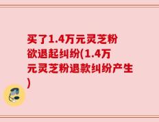 买了1.4万元灵芝粉欲退起纠纷(1.4万元灵芝粉退款纠纷产生)
