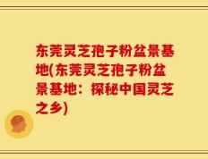 东莞灵芝孢子粉盆景基地(东莞灵芝孢子粉盆景基地：探秘中国灵芝之乡)