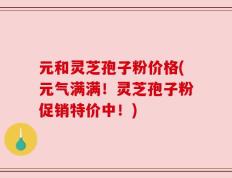 元和灵芝孢子粉价格(元气满满！灵芝孢子粉促销特价中！)
