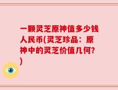 一颗灵芝原神值多少钱人民币(灵芝珍品：原神中的灵芝价值几何？)