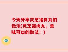 今天分享灵芝猪肉丸的做法(灵芝猪肉丸，美味可口的做法！)