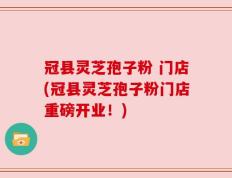 冠县灵芝孢子粉 门店(冠县灵芝孢子粉门店重磅开业！)