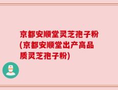 京都安顺堂灵芝孢子粉(京都安顺堂出产高品质灵芝孢子粉)