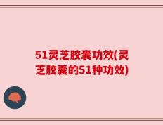 51灵芝胶囊功效(灵芝胶囊的51种功效)