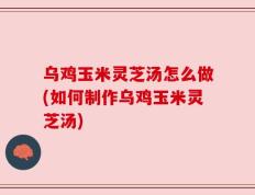 乌鸡玉米灵芝汤怎么做(如何制作乌鸡玉米灵芝汤)