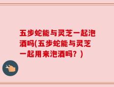 五步蛇能与灵芝一起泡酒吗(五步蛇能与灵芝一起用来泡酒吗？)