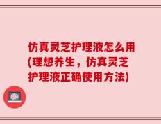 仿真灵芝护理液怎么用(理想养生，仿真灵芝护理液正确使用方法)