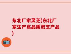 东北厂家灵芝(东北厂家生产高品质灵芝产品)