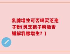 乳腺增生可否喝灵芝孢子粉(灵芝孢子粉能否缓解乳腺增生？)