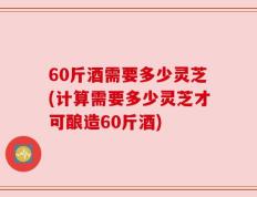 60斤酒需要多少灵芝(计算需要多少灵芝才可酿造60斤酒)