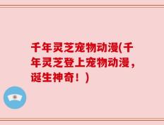 千年灵芝宠物动漫(千年灵芝登上宠物动漫，诞生神奇！)