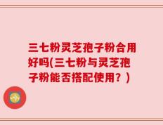 三七粉灵芝孢子粉合用好吗(三七粉与灵芝孢子粉能否搭配使用？)
