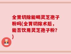 全胃切除能喝灵芝孢子粉吗(全胃切除术后，能否饮用灵芝孢子粉？)