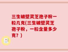 三生破壁灵芝孢子粉一粒几克(三生破壁灵芝孢子粉，一粒含量多少克？)