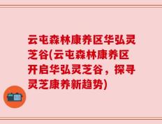 云屯森林康养区华弘灵芝谷(云屯森林康养区开启华弘灵芝谷，探寻灵芝康养新趋势)