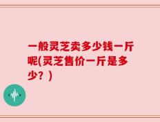 一般灵芝卖多少钱一斤呢(灵芝售价一斤是多少？)
