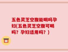 五色灵芝空腹能喝吗孕妇(五色灵芝空腹可喝吗？孕妇适用吗？)