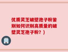 优质灵芝破壁孢子粉鉴别如何识别高质量的破壁灵芝孢子粉？)