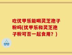 吃优甲乐能喝灵芝孢子粉吗(优甲乐和灵芝孢子粉可否一起食用？)