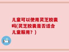 儿童可以使用灵芝胶囊吗(灵芝胶囊是否适合儿童服用？)