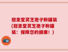 冠圣堂灵芝孢子粉罐装(冠圣堂灵芝孢子粉罐装：保障您的健康！)