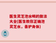医生灵芝泡水喝的做法大全(医生教你正确泡灵芝水，善护身体)