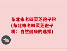 东北朱老四灵芝孢子粉(东北朱老四灵芝孢子粉：自然健康的选择)