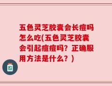 五色灵芝胶囊会长痘吗怎么吃(五色灵芝胶囊会引起痘痘吗？正确服用方法是什么？)