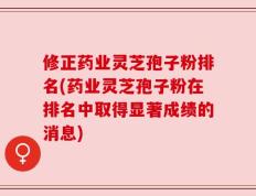 修正药业灵芝孢子粉排名(药业灵芝孢子粉在排名中取得显著成绩的消息)