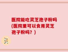医院能吃灵芝孢子粉吗(医院里可以食用灵芝孢子粉吗？)