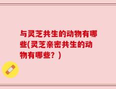 与灵芝共生的动物有哪些(灵芝亲密共生的动物有哪些？)