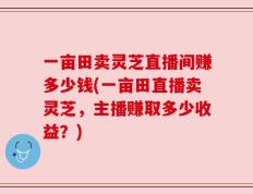 一亩田卖灵芝直播间赚多少钱(一亩田直播卖灵芝，主播赚取多少收益？)