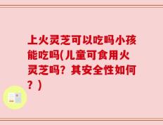 上火灵芝可以吃吗小孩能吃吗(儿童可食用火灵芝吗？其安全性如何？)