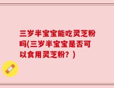 三岁半宝宝能吃灵芝粉吗(三岁半宝宝是否可以食用灵芝粉？)