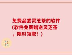 免费品尝灵芝茶的软件(软件免费赠送灵芝茶，限时领取！)