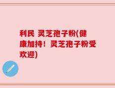 利民 灵芝孢子粉(健康加持！灵芝孢子粉受欢迎)