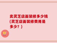 卖灵芝店面装修多少钱(灵芝店面装修费用是多少？)