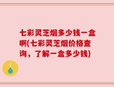 七彩灵芝烟多少钱一盒啊(七彩灵芝烟价格查询，了解一盒多少钱)