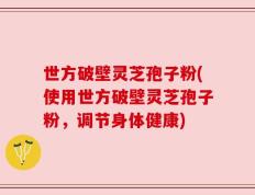 世方破壁灵芝孢子粉(使用世方破壁灵芝孢子粉，调节身体健康)