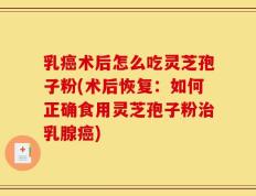 乳癌术后怎么吃灵芝孢子粉(术后恢复：如何正确食用灵芝孢子粉治乳腺癌)