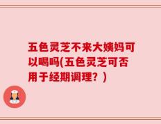 五色灵芝不来大姨妈可以喝吗(五色灵芝可否用于经期调理？)