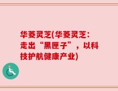 华菱灵芝(华菱灵芝：走出“黑匣子”，以科技护航健康产业)