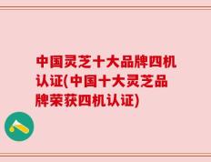 中国灵芝十大品牌四机认证(中国十大灵芝品牌荣获四机认证)