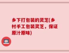 乡下打包装的灵芝(乡村手工包装灵芝，保证原汁原味)