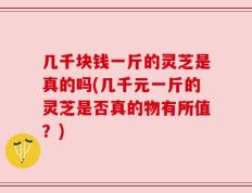 几千块钱一斤的灵芝是真的吗(几千元一斤的灵芝是否真的物有所值？)