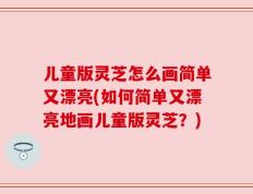 儿童版灵芝怎么画简单又漂亮(如何简单又漂亮地画儿童版灵芝？)