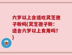 六岁以上合适吃灵芝孢子粉吗(灵芝孢子粉：适合六岁以上食用吗？)