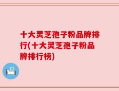 十大灵芝孢子粉品牌排行(十大灵芝孢子粉品牌排行榜)