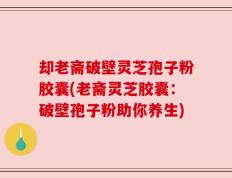 却老斋破壁灵芝孢子粉胶囊(老斋灵芝胶囊：破壁孢子粉助你养生)