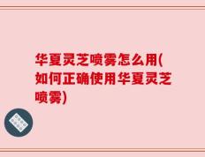 华夏灵芝喷雾怎么用(如何正确使用华夏灵芝喷雾)